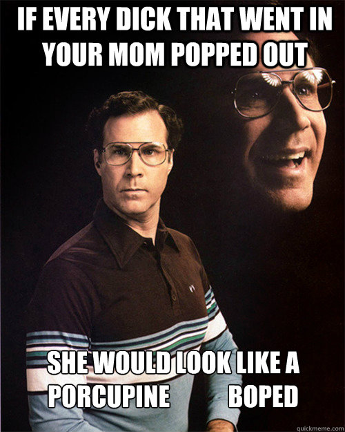 if every dick that went in your mom popped out she would look like a porcupine            boped  will ferrell