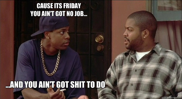 cause its friday 
you ain't got no job... ...and you ain't got shit to do  