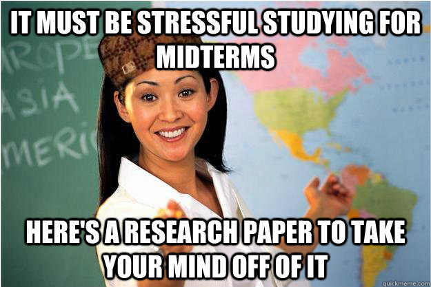 It must be stressful studying for midterms here's a research paper to take your mind off of it  Scumbag Teacher