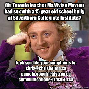 Oh, Toronto teacher Ms.Vivian Mavrou had sex with a 15 year old school bully at Silverthorn Collegiate Institute? Look son, file your complaints to:
chris@chrisbolton.ca 
pamela.gough@tdsb.on.ca 
communications@tdsb.on.ca  
  Condescending Wonka