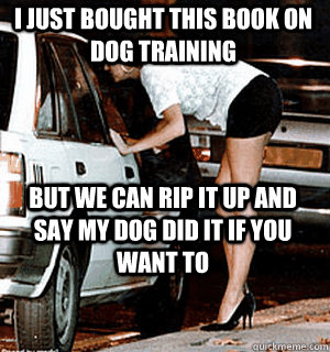 I just bought this book on dog training But we can rip it up and say my dog did it if you want to  Karma Whore