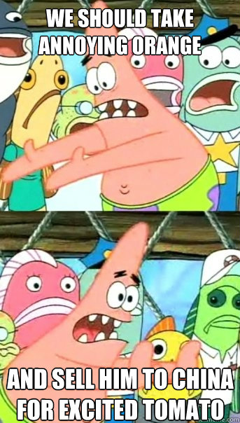 We should take Annoying Orange And sell him to china for excited tomato  Push it somewhere else Patrick