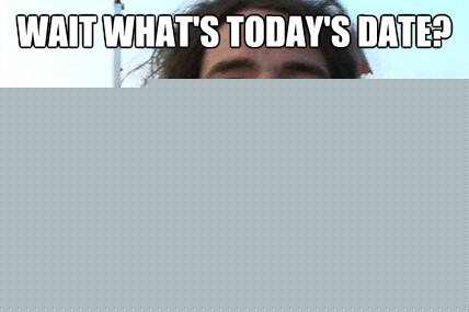 wait what's today's date? shit i forgot my birthday last week  