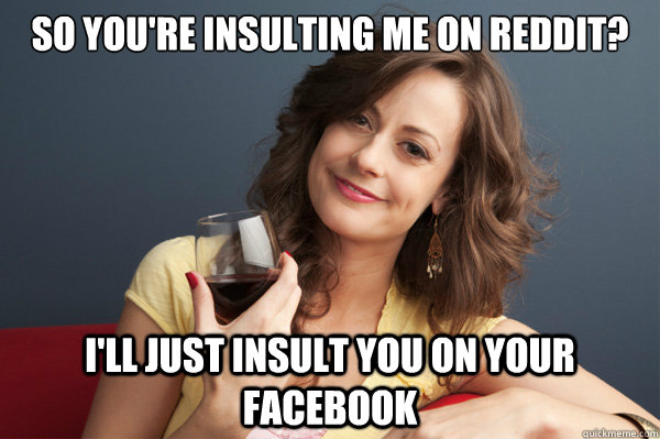 so you're insulting me on reddit? i'll just insult you on your facebook  Forever Resentful Mother