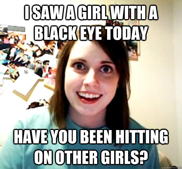 I saw a girl with a black eye today have you been hitting on other girls?  Overly Attached Girlfriend