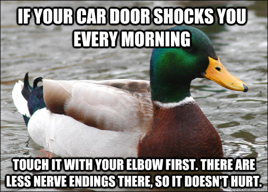 If your car door shocks you every morning Touch it with your elbow first. There are less nerve endings there, so it doesn't hurt. - If your car door shocks you every morning Touch it with your elbow first. There are less nerve endings there, so it doesn't hurt.  Actual Advice Mallard