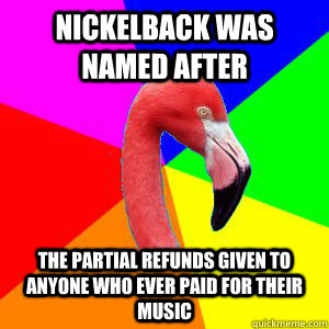 Nickelback was named after the partial refunds given to anyone who ever paid for their music - Nickelback was named after the partial refunds given to anyone who ever paid for their music  Misinformed Flamingo