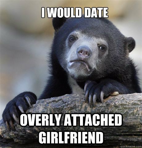 I would date overly attached girlfriend  Confession Bear