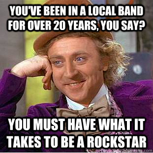You've been in a local band for over 20 years, you say? You must have what it takes to be a rockstar  Condescending Wonka