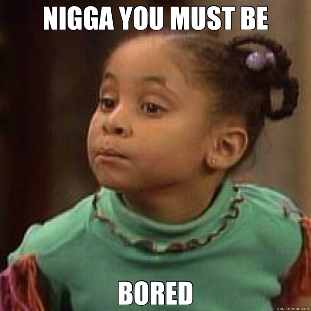 NIGGA YOU MUST BE BORED  bored