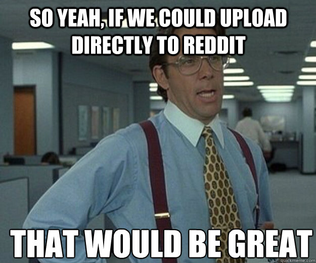 So yeah, if we could upload directly to reddit THAT WOULD BE GREAT  that would be great
