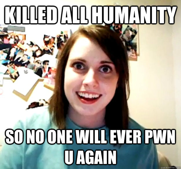 killed all humanity  so no one will ever pwn u again  Overly Attached Girlfriend