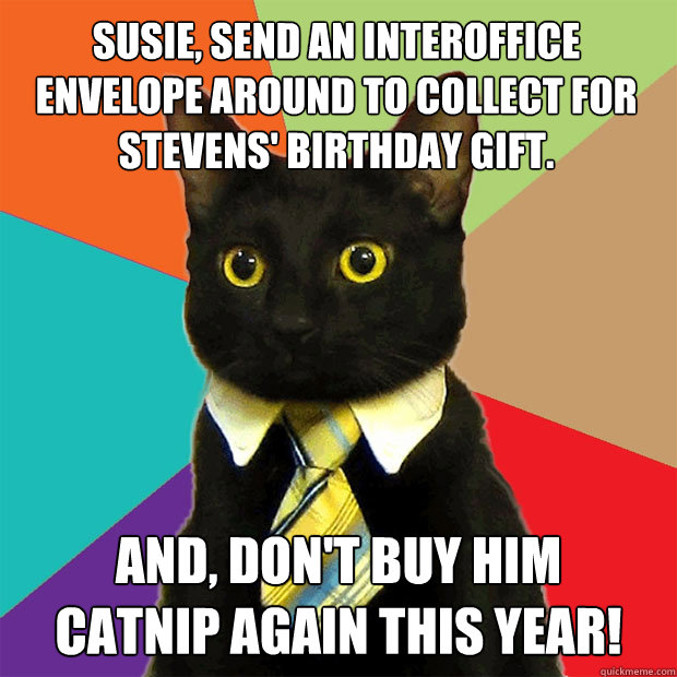 Susie, send an interoffice envelope around to collect for Stevens' birthday gift. And, don't buy him
catnip again this year!  Business Cat