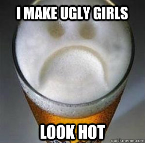 I make ugly girls look hot   Confession Beer