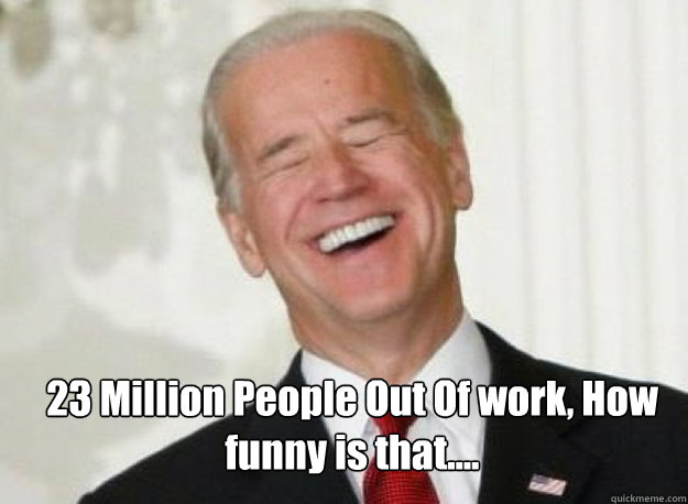 23 Million People Out Of work, How funny is that....  Joe Biden
