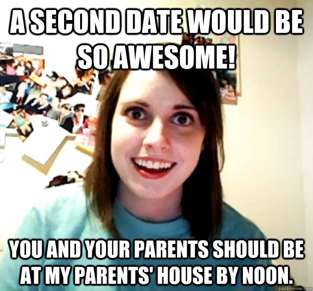 A second date would be so awesome! You and your parents should be at my parents' house by noon.  Overly Attached Girlfriend
