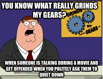 you know what really grinds my gears? when someone is talking during a movie and get offended when you politely ask them to quiet down  Grinds my gears