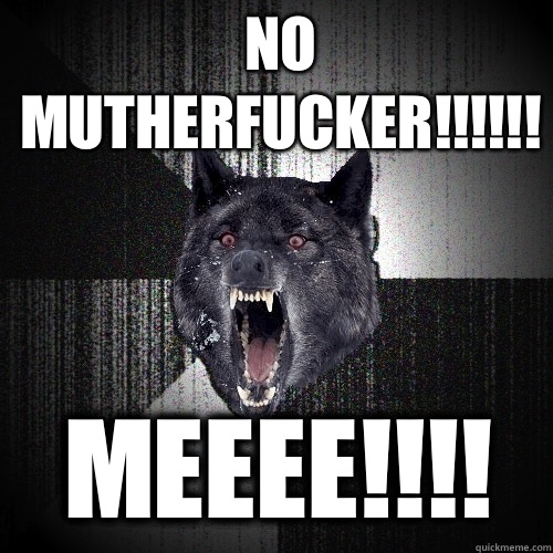 NO MUTHERFUCKER!!!!!! MEEEE!!!!  Insanity Wolf