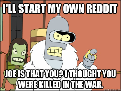 I'll start my own reddit Joe is that you? I thought you were killed in the war.  Blackjack Bender