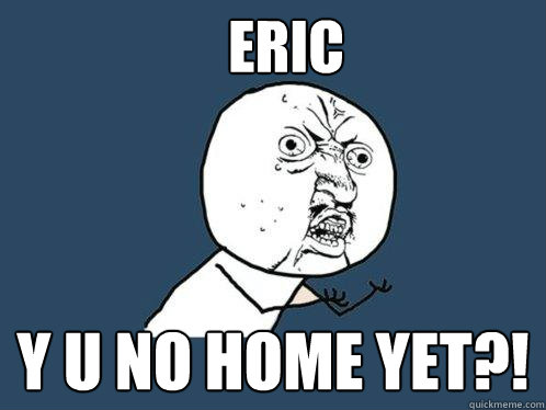 ERIC Y U NO HOME YET?!  Y U No