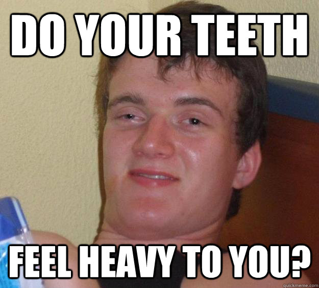 do your teeth feel heavy to you?  10 Guy