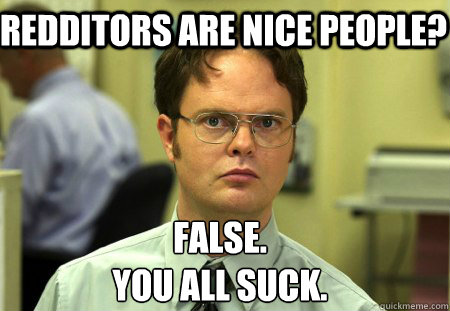 Redditors are nice people? False. 
You all suck.  Schrute