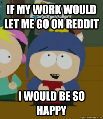 If my work would let me go on reddit I would be so happy  Craig - I would be so happy