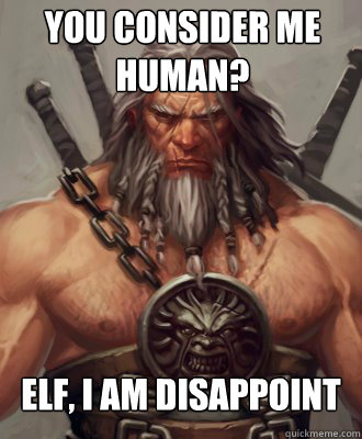 elf, i am disappoint you consider me human?  Disappoint Barbarian