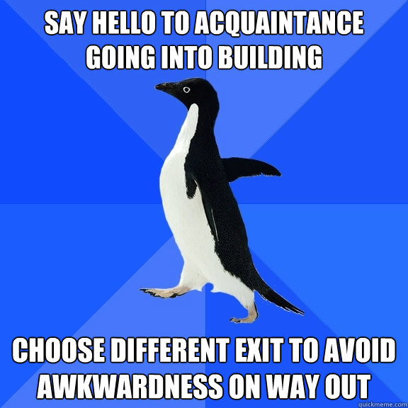 Say Hello to acquaintance going into building Choose different exit to avoid awkwardness on way out  Socially Awkward Penguin
