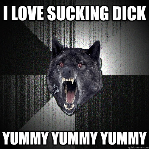 I love sucking dick Yummy yummy yummy  Insanity Wolf