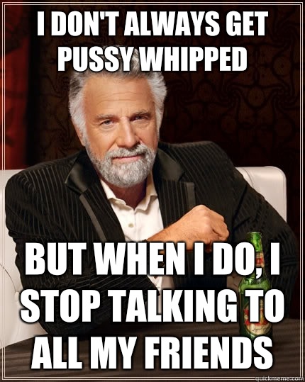 I don't always get pussy whipped but when I do, I stop talking to all my friends - I don't always get pussy whipped but when I do, I stop talking to all my friends  The Most Interesting Man In The World