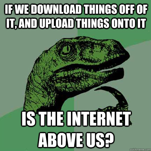 if we download things off of it, and upload things onto it is the internet above us? - if we download things off of it, and upload things onto it is the internet above us?  Philosoraptor