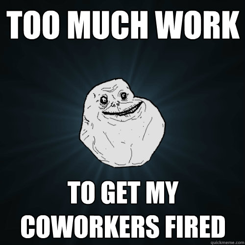 Too much work to get my coworkers fired  Forever Alone