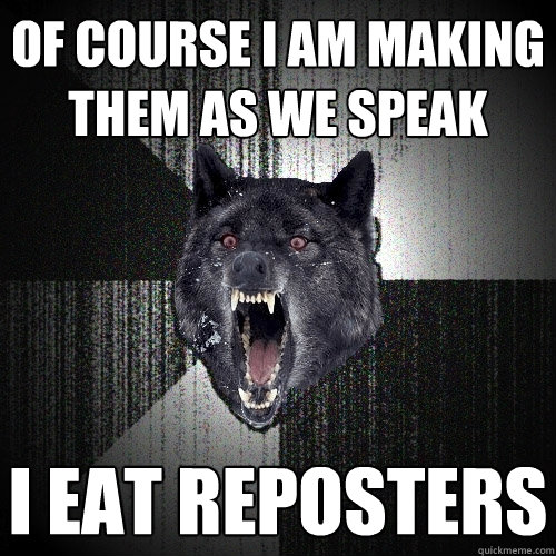 Of course I am making them as we speak I EAT REPOSTERS  Insanity Wolf
