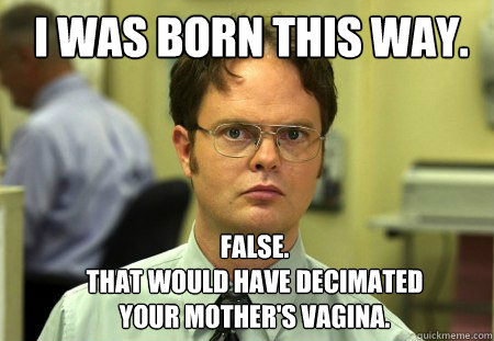 I was born this way. FALSE.  
That would have decimated your mother's vagina.  Schrute