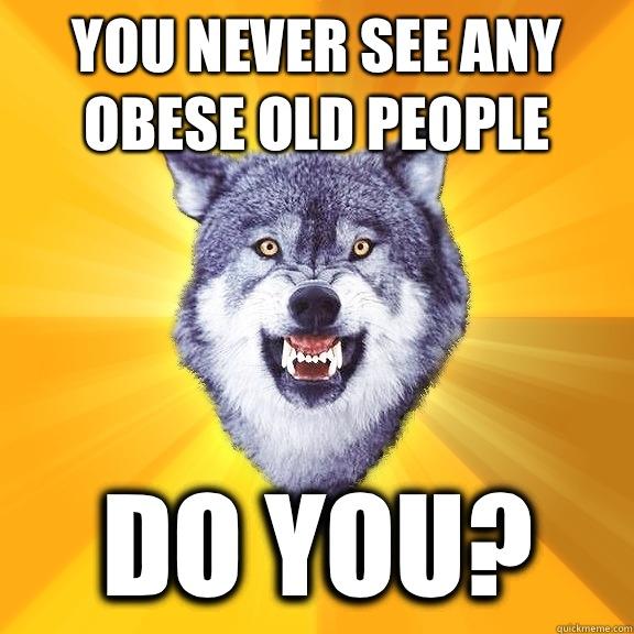 You never see any obese old people Do you?  Courage Wolf