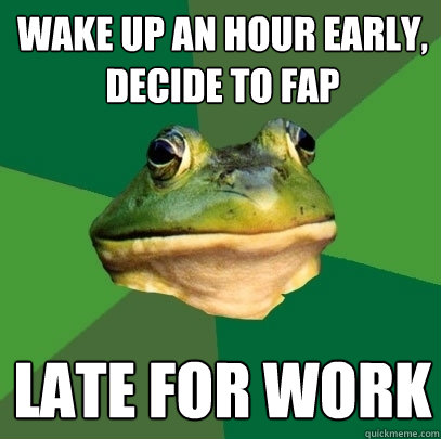 Wake up an hour early,
decide to fap LATE FOR WORK  Foul Bachelor Frog
