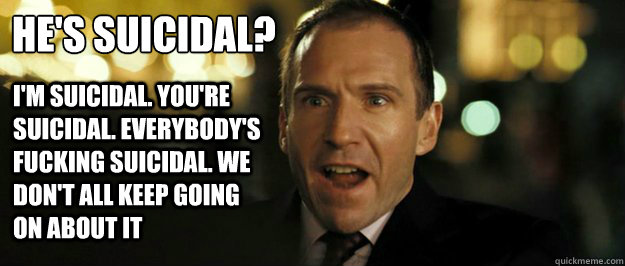 He's Suicidal? I'm suicidal. You're suicidal. Everybody's fucking suicidal. We don't all keep going on about it  Pissed off Harry