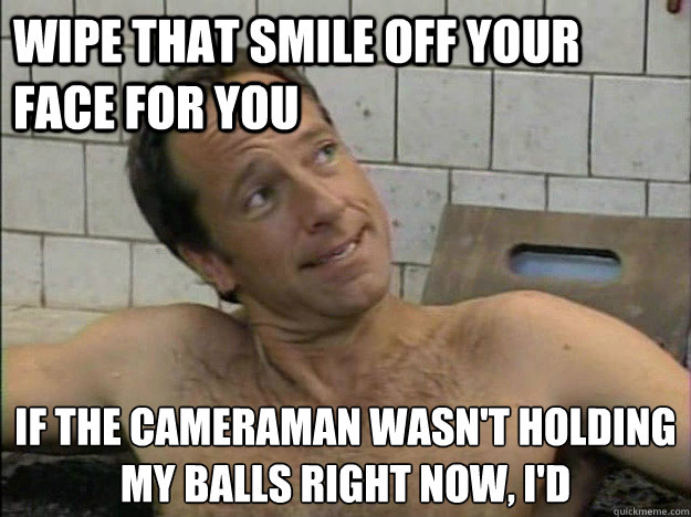 wipe that smile off your face for you if the cameraman wasn't holding 
my balls right now, i'd   Condescending Mike Rowe