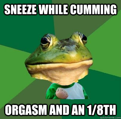 Sneeze while cumming Orgasm and an 1/8th  