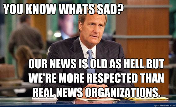 You know whats sad? Our news is old as hell but we're more respected than real news organizations.   
