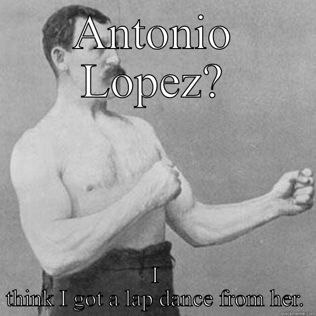 ANTONIO LOPEZ? I THINK I GOT A LAP DANCE FROM HER. overly manly man