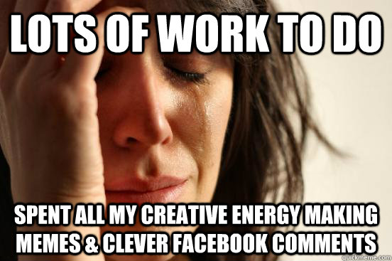 lots of work to do spent all my creative energy making memes & clever facebook comments  First World Problems