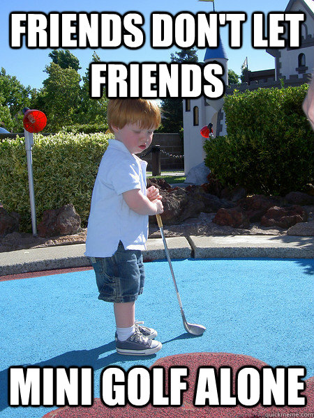 Friends Don't let Friends mini golf alone  sad mini golf