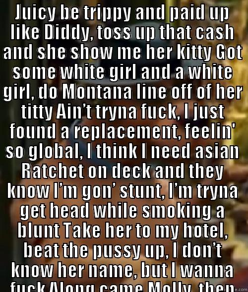 JUICY BE TRIPPY AND PAID UP LIKE DIDDY, TOSS UP THAT CASH AND SHE SHOW ME HER KITTY GOT SOME WHITE GIRL AND A WHITE GIRL, DO MONTANA LINE OFF OF HER TITTY AIN’T TRYNA FUCK, I JUST FOUND A REPLACEMENT, FEELIN' SO GLOBAL, I THINK I NEED ASIAN RATCHET ON DEC  Misc