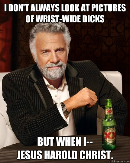 i don't always look at pictures of wrist-wide dicks but when i--
jesus harold christ.  The Most Interesting Man In The World