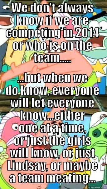 WE DON'T ALWAYS KNOW IF WE ARE COMPETING IN 2014 OR WHO IS ON THE TEAM..... ...BUT WHEN WE DO KNOW, EVERYONE WILL LET EVERYONE KNOW...EITHER ONE AT A TIME, OR JUST THE GIRLS WILL KNOW, OR JUST LINDSAY, OR MAYBE A TEAM MEATING... Push it somewhere else Patrick