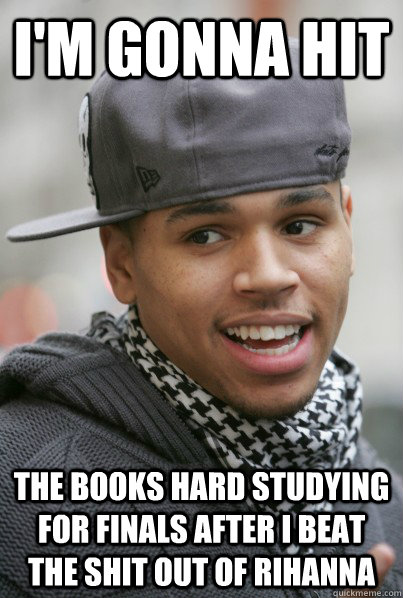 I'm gonna hit the books hard studying for finals after I beat the shit out of rihanna  