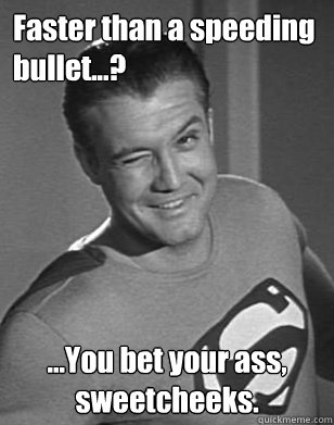 Faster than a speeding bullet...? ...You bet your ass, sweetcheeks.  