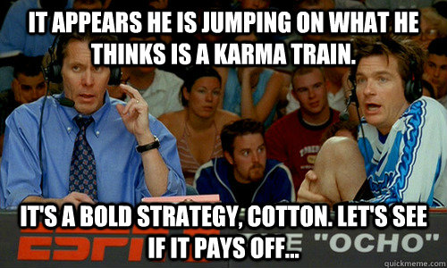 it appears he is jumping on what he thinks is a karma train. it's a bold strategy, cotton. Let's see if it pays off...  Bold Strategy Cotton